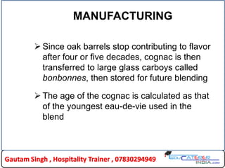 MANUFACTURING
 Since oak barrels stop contributing to flavor
after four or five decades, cognac is then
transferred to large glass carboys called
bonbonnes, then stored for future blending
 The age of the cognac is calculated as that
of the youngest eau-de-vie used in the
blend
 