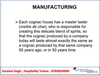 MANUFACTURING
 Each cognac house has a master taster
(maître de chai), who is responsible for
creating this delicate blend of spirits, so
that the cognac produced by a company
today will taste almost exactly the same as
a cognac produced by that same company
50 years ago, or in 50 years time
 