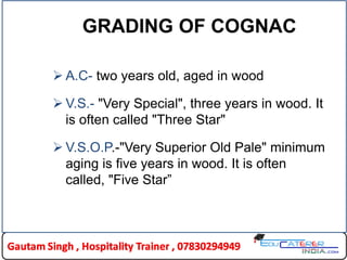 GRADING OF COGNAC
 A.C- two years old, aged in wood
 V.S.- "Very Special", three years in wood. It
is often called "Three Star"
 V.S.O.P.-"Very Superior Old Pale" minimum
aging is five years in wood. It is often
called, "Five Star”
 