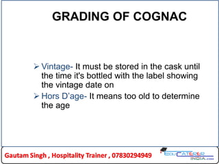 GRADING OF COGNAC
 Vintage- It must be stored in the cask until
the time it's bottled with the label showing
the vintage date on
 Hors D‟age- It means too old to determine
the age
 