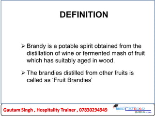DEFINITION
 Brandy is a potable spirit obtained from the
distillation of wine or fermented mash of fruit
which has suitably aged in wood.
 The brandies distilled from other fruits is
called as „Fruit Brandies‟
 