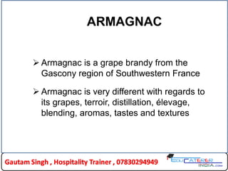 ARMAGNAC
 Armagnac is a grape brandy from the
Gascony region of Southwestern France
 Armagnac is very different with regards to
its grapes, terroir, distillation, élevage,
blending, aromas, tastes and textures
 