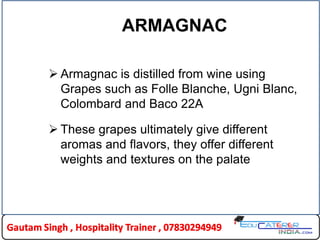 ARMAGNAC
 Armagnac is distilled from wine using
Grapes such as Folle Blanche, Ugni Blanc,
Colombard and Baco 22A
 These grapes ultimately give different
aromas and flavors, they offer different
weights and textures on the palate
 
