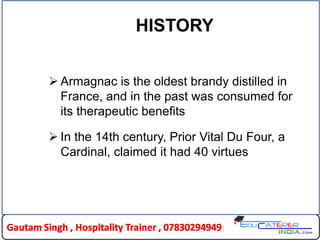 HISTORY
 Armagnac is the oldest brandy distilled in
France, and in the past was consumed for
its therapeutic benefits
 In the 14th century, Prior Vital Du Four, a
Cardinal, claimed it had 40 virtues
 