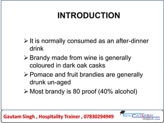 INTRODUCTION
 It is normally consumed as an after-dinner
drink
 Brandy made from wine is generally
coloured in dark oak casks
 Pomace and fruit brandies are generally
drunk un-aged
 Most brandy is 80 proof (40% alcohol)
 