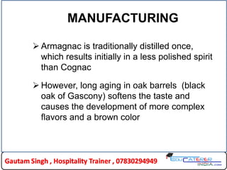 MANUFACTURING
 Armagnac is traditionally distilled once,
which results initially in a less polished spirit
than Cognac
 However, long aging in oak barrels (black
oak of Gascony) softens the taste and
causes the development of more complex
flavors and a brown color
 