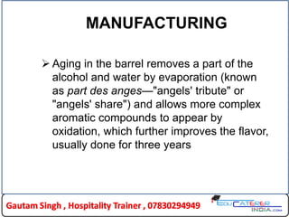 MANUFACTURING
 Aging in the barrel removes a part of the
alcohol and water by evaporation (known
as part des anges—"angels' tribute" or
"angels' share") and allows more complex
aromatic compounds to appear by
oxidation, which further improves the flavor,
usually done for three years
 