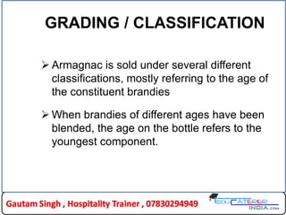GRADING / CLASSIFICATION
 Armagnac is sold under several different
classifications, mostly referring to the age of
the constituent brandies
 When brandies of different ages have been
blended, the age on the bottle refers to the
youngest component.
 