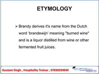 ETYMOLOGY
 Brandy derives it's name from the Dutch
word „brandewijn‟ meaning "burned wine"
and is a liquor distilled from wine or other
fermented fruit juices.
 