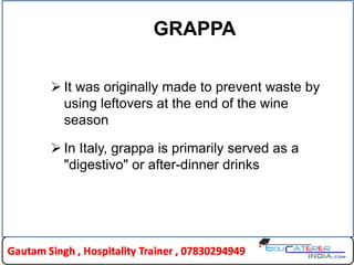 GRAPPA
 It was originally made to prevent waste by
using leftovers at the end of the wine
season
 In Italy, grappa is primarily served as a
"digestivo" or after-dinner drinks
 