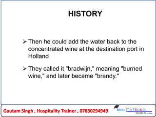 HISTORY
 Then he could add the water back to the
concentrated wine at the destination port in
Holland
 They called it "bradwijn," meaning "burned
wine," and later became "brandy."
 