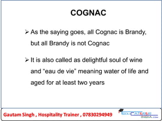 COGNAC
 As the saying goes, all Cognac is Brandy,
but all Brandy is not Cognac
 It is also called as delightful soul of wine
and “eau de vie” meaning water of life and
aged for at least two years
 