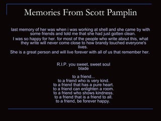 Memories From Scott Pamplin last memory of her was when i was working at shell and she came by with some friends and told me that she had just gotten clean.  I was so happy for her. for most of the people who write about this, what they write will never come close to how brandy touched everyone's lives.  She is a great person and will live forever with all of us that remember her.  R.I.P. you sweet, sweet soul blade to a friend... to a friend who is very kind. to a friend that has a pure heart. to a friend can enlighten a room. to a friend who shows kindness. to a friend that is a friend to all. to a friend, be forever happy.  