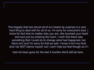 The tragedy that has struck all of our hearts by surprise is a very hard thing to deal with for all of us. I'm sorry for everyone's loss. I know for fact that no matter who you are, she touched your heart and soul just by entering the room. I wish that there was something that I could do to change what had happened, but there isn't and I'm sorry for that as well. I know it isn't my fault and I do NOT blame myself, but I can't help but feel though as if I had not been gone for the last 4 months she'd still be here .   