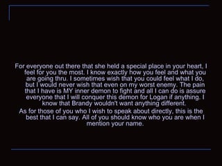For everyone out there that she held a special place in your heart, I feel for you the most. I know exactly how you feel and what you are going thru. I sometimes wish that you could feel what I do, but I would never wish that even on my worst enemy. The pain that I have is MY inner demon to fight and all I can do is assure everyone that I will conquer this demon for Logan if anything. I know that Brandy wouldn't want anything different.  As for those of you who I wish to speak about directly, this is the best that I can say. All of you should know who you are when I mention your name. 