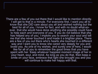 There are a few of you out there that I would like to mention directly. I will get to that in a minute. For everyone first, I want you all to know that she DID care about you all and wished nothing but the best for all of you. I know for fact, and with no doubt what-so-ever, that she would have done anything she possibly could have to help each and everyone of you. If you do not believe that she has helped any of you, I implore you to search your soul and tell me that she never touched it and made it a brighter place. There are a few of you out there who's hearts she touched in a different way and I want you to know she cared very deeply for you and loved you. As one of my wishes, and surely one of hers, I would like for all of you to remember the good times that you have spent with her. Keep whatever happiest moment image of her in your heart, soul, and mind. As long as you do that, then keep a smile on your face, embrace that light she brought you and you will continue to make her happy with that. 