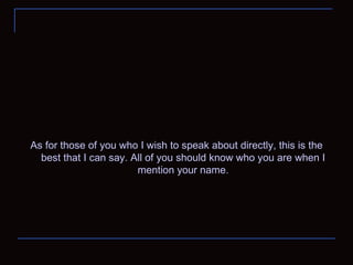 As for those of you who I wish to speak about directly, this is the best that I can say. All of you should know who you are when I mention your name. 