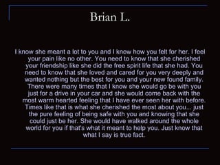 Brian L. I know she meant a lot to you and I know how you felt for her. I feel your pain like no other. You need to know that she cherished your friendship like she did the free spirit life that she had. You need to know that she loved and cared for you very deeply and wanted nothing but the best for you and your new found family. There were many times that I know she would go be with you just for a drive in your car and she would come back with the most warm hearted feeling that I have ever seen her with before. Times like that is what she cherished the most about you... just the pure feeling of being safe with you and knowing that she could just be her. She would have walked around the whole world for you if that's what it meant to help you. Just know that what I say is true fact. 