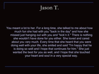 Jason T. You meant a lot to her. For a long time, she talked to me about how much fun she had with you "back in the day" and how she missed just hanging out with you and "kick’n it." There is nothing she wouldn't have done for you either. She loved and cared about you very much. Every time that she heard that you were doing well with your life, she smiled and said "I'm happy that he is doing so well and I hope that continues for him." She just wanted the best for you as well, and I hope that she touched your heart and soul in a very special way. 