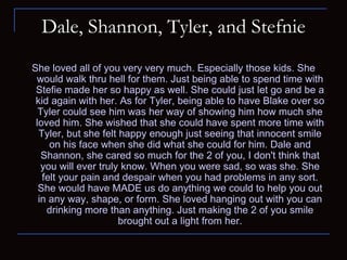 Dale, Shannon, Tyler, and Stefnie She loved all of you very very much. Especially those kids. She would walk thru hell for them. Just being able to spend time with Stefie made her so happy as well. She could just let go and be a kid again with her. As for Tyler, being able to have Blake over so Tyler could see him was her way of showing him how much she loved him. She wished that she could have spent more time with Tyler, but she felt happy enough just seeing that innocent smile on his face when she did what she could for him. Dale and Shannon, she cared so much for the 2 of you, I don't think that you will ever truly know. When you were sad, so was she. She felt your pain and despair when you had problems in any sort. She would have MADE us do anything we could to help you out in any way, shape, or form. She loved hanging out with you can drinking more than anything. Just making the 2 of you smile brought out a light from her. 