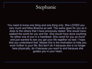 Stephanie You need to know one thing and one thing only. She LOVED you very much and Miss Brianna as well. The same goes for you as it does to the others that I have previously stated. She would have walked the world for you and her. She would have done anything for either one of you in a heartbeat. She cared for you so much and just wanted to see you get your life together so bad. I hope that you understand that. Maybe this is the motivation to help you even further in your life. But don't do it because she is no longer here physically, do it because you want to and because she guides you in your heart. 