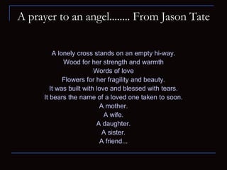 A prayer to an angel........ From Jason Tate A lonely cross stands on an empty hi-way. Wood for her strength and warmth Words of love Flowers for her fragility and beauty. It was built with love and blessed with tears. It bears the name of a loved one taken to soon. A mother. A wife. A daughter. A sister. A friend... 