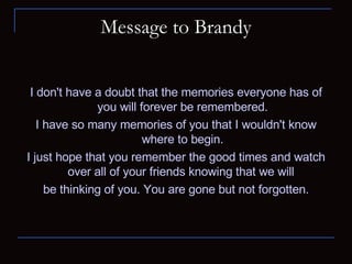 Message to Brandy I don't have a doubt that the memories everyone has of you will forever be remembered. I have so many memories of you that I wouldn't know where to begin. I just hope that you remember the good times and watch over all of your friends knowing that we will  be thinking of you. You are gone but not forgotten. 
