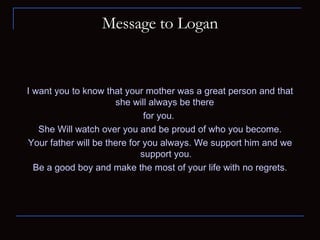Message to Logan I want you to know that your mother was a great person and that she will always be there  for you.  She Will watch over you and be proud of who you become. Your father will be there for you always. We support him and we support you. Be a good boy and make the most of your life with no regrets. 