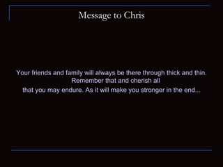 Message to Chris Your friends and family will always be there through thick and thin. Remember that and cherish all that you may endure. As it will make you stronger in the end... 