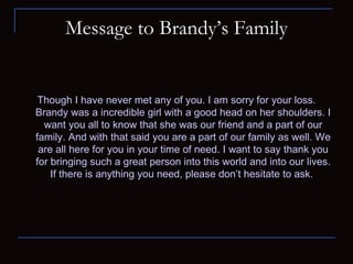 Message to Brandy’s Family Though I have never met any of you. I am sorry for your loss. Brandy was a incredible girl with a good head on her shoulders. I want you all to know that she was our friend and a part of our family. And with that said you are a part of our family as well. We are all here for you in your time of need. I want to say thank you for bringing such a great person into this world and into our lives. If there is anything you need, please don’t hesitate to ask.  