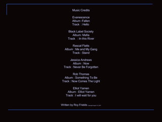 Music Credits Evanescence Album :Fallen Track  : Hello  Black Label Society Album: Mafia Track  : In this River Rascal Flatts Album : Me and My Gang Track : Stand Jessica Andrews Album : Now Track : Never Be Forgotten Rob Thomas Album : Something To Be Track : Now Comes The Light Elliot Yamen Album : Elliot Yamen Track : I will wait for you Written by Roy Frields  Copyright August 15, 2007 