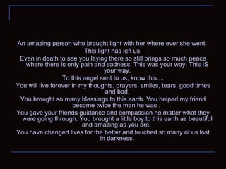 An amazing person who brought light with her where ever she went.  This light has left us. Even in death to see you laying there so still brings so much peace where there is only pain and sadness. This was your way. This IS your way. To this angel sent to us, know this.... You will live forever in my thoughts, prayers, smiles, tears, good times and bad. You brought so many blessings to this earth. You helped my friend become twice the man he was .  You gave your friends guidance and compassion no matter what they were going through. You brought a little boy to this earth as beautiful and amazing as you are.  You have changed lives for the better and touched so many of us lost in darkness. 