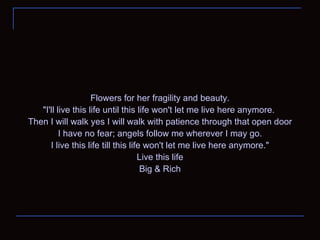 Flowers for her fragility and beauty. "I'll live this life until this life won't let me live here anymore.  Then I will walk yes I will walk with patience through that open door I have no fear; angels follow me wherever I may go. I live this life till this life won't let me live here anymore." Live this life Big & Rich 