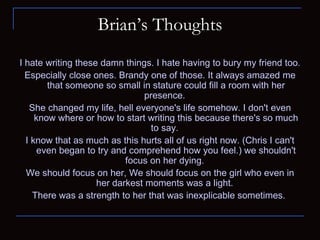 Brian’s Thoughts I hate writing these damn things. I hate having to bury my friend too.  Especially close ones. Brandy one of those. It always amazed me that someone so small in stature could fill a room with her presence.  She changed my life, hell everyone's life somehow. I don't even know where or how to start writing this because there's so much to say.  I know that as much as this hurts all of us right now. (Chris I can't even began to try and comprehend how you feel.) we shouldn't focus on her dying.  We should focus on her, We should focus on the girl who even in her darkest moments was a light.  There was a strength to her that was inexplicable sometimes.  
