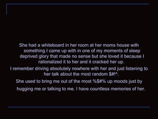 She had a whiteboard in her room at her moms house with something I came up with in one of my moments of sleep deprived glory that made no sense but she loved it because I rationalized it to her and it cracked her up.  I remember driving absolutely nowhere with her and just listening to her talk about the most random $#!^.  She used to bring me out of the most %$#% up moods just by hugging me or talking to me. I have countless memories of her.   