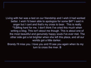 Living with her was a test on our friendship and I wish it had worked better. I wish I'd been able to apologize for some $#!^ I said in anger but I cant and that's my cross to bear.  This is really *%$#ing hard for me. I don't think I've cried this much when writing a blog. This isn't about me though. This is about one of the most beautiful and genuinely happy souls I've ever met. The other side got a lot brighter when she left this place, and all our worlds got a little darker.  Brandy I'll miss you. I love you and I'll see you again when its my turn to cross the river. B 