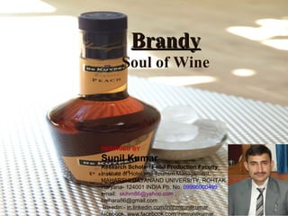 Brandy
Soul of Wine

DESINGED BY

Sunil Kumar
Research Scholar/ Food Production Faculty
Institute of Hotel and Tourism Management,
MAHARSHI DAYANAND UNIVERSITY, ROHTAK
Haryana- 124001 INDIA Ph. No. 09996000499
email: skihm86@yahoo.com ,
balhara86@gmail.com
linkedin:- in.linkedin.com/in/ihmsunilkumar
facebook: www.facebook.com/ihmsunilkumar

 