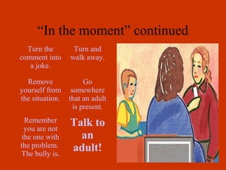 “In the moment” continued
  Turn the        Turn and
comment into     walk away.
   a joke.

  Remove               Go
yourself from     somewhere
the situation.   that an adult
                   is present.
  Remember       Talk to
  you are not
 the one with      an
the problem.     adult!
The bully is.
 