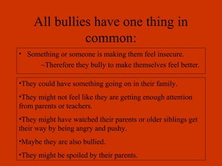 All bullies have one thing in
               common:
• Something or someone is making them feel insecure.
     ~Therefore they bully to make themselves feel better.

•They could have something going on in their family.
•They might not feel like they are getting enough attention
from parents or teachers.
•They might have watched their parents or older siblings get
their way by being angry and pushy.
•Maybe they are also bullied.
•They might be spoiled by their parents.
 