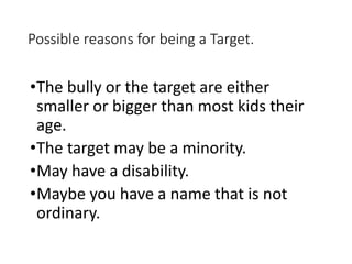 Possible reasons for being a Target.
•The bully or the target are either
smaller or bigger than most kids their
age.
•The target may be a minority.
•May have a disability.
•Maybe you have a name that is not
ordinary.
 