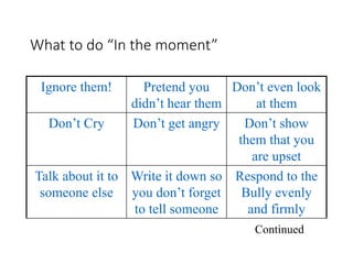 What to do “In the moment”
Ignore them! Pretend you
didn’t hear them
Don’t even look
at them
Don’t Cry Don’t get angry Don’t show
them that you
are upset
Talk about it to
someone else
Write it down so
you don’t forget
to tell someone
Respond to the
Bully evenly
and firmly
Continued
 
