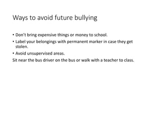 Ways to avoid future bullying
• Don’t bring expensive things or money to school.
• Label your belongings with permanent marker in case they get
stolen.
• Avoid unsupervised areas.
Sit near the bus driver on the bus or walk with a teacher to class.
 