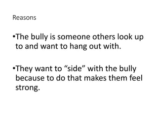 Reasons
•The bully is someone others look up
to and want to hang out with.
•They want to “side” with the bully
because to do that makes them feel
strong.
 