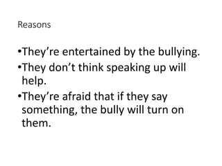 Reasons
•They’re entertained by the bullying.
•They don’t think speaking up will
help.
•They’re afraid that if they say
something, the bully will turn on
them.
 