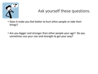 Ask yourself these questions.
• Does it make you feel better to hurt other people or take their
things?
• Are you bigger and stronger than other people your age? Do you
sometimes use your size and strength to get your way?
 