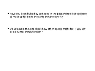 • Have you been bullied by someone in the past and feel like you have
to make up for doing the same thing to others?
• Do you avoid thinking about how other people might feel if you say
or do hurtful things to them?
 