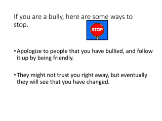 If you are a bully, here are some ways to
stop.
•Apologize to people that you have bullied, and follow
it up by being friendly.
•They might not trust you right away, but eventually
they will see that you have changed.
 