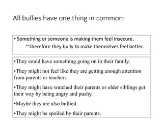All bullies have one thing in common:
• Something or someone is making them feel insecure.
~Therefore they bully to make themselves feel better.
•They could have something going on in their family.
•They might not feel like they are getting enough attention
from parents or teachers.
•They might have watched their parents or older siblings get
their way by being angry and pushy.
•Maybe they are also bullied.
•They might be spoiled by their parents.
 