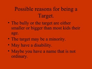Possible reasons for being a
Target.
• The bully or the target are either
smaller or bigger than most kids their
age.
• The target may be a minority.
• May have a disability.
• Maybe you have a name that is not
ordinary.
 