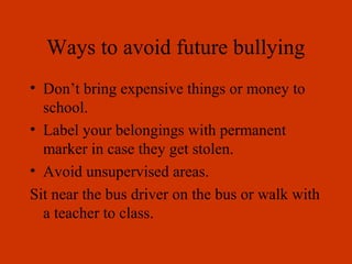 Ways to avoid future bullying
• Don’t bring expensive things or money to
school.
• Label your belongings with permanent
marker in case they get stolen.
• Avoid unsupervised areas.
Sit near the bus driver on the bus or walk with
a teacher to class.
 